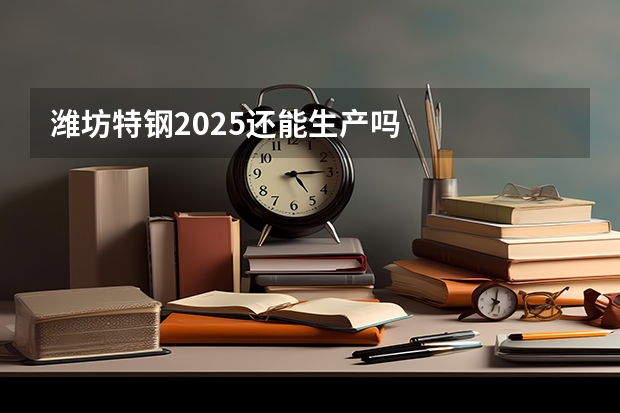 潍坊特钢2025还能生产吗